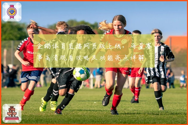 企鹅体育直播网页版上线,海量赛事高清观看攻略及功能亮点详解