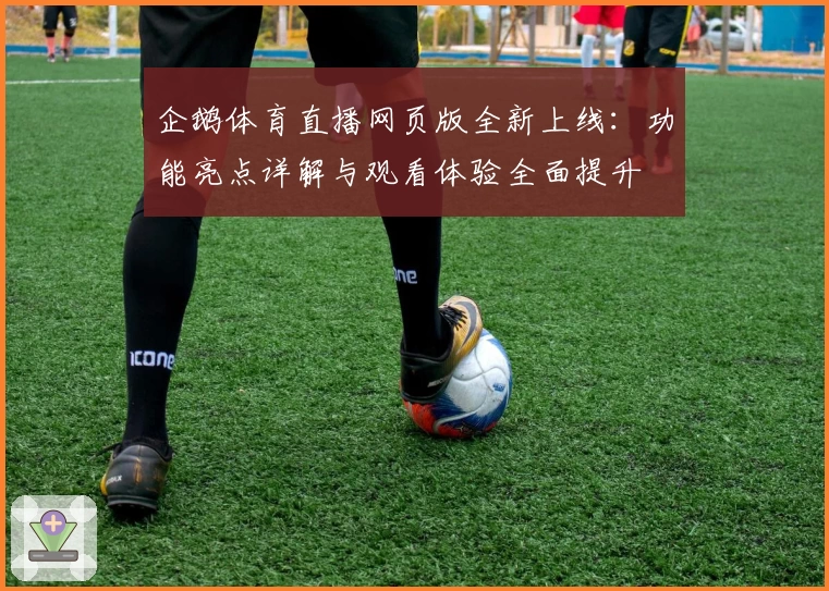 企鹅体育直播网页版全新上线：功能亮点详解与观看体验全面提升