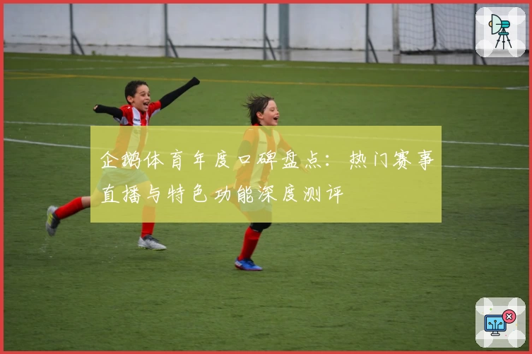 企鹅体育年度口碑盘点：热门赛事直播与特色功能深度测评