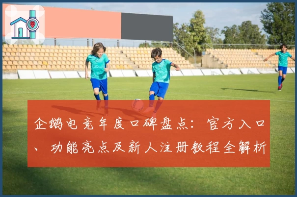 企鹅电竞年度口碑盘点：官方入口、功能亮点及新人注册教程全解析