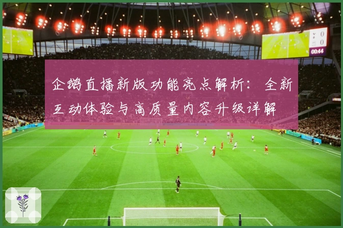 企鹅直播新版功能亮点解析：全新互动体验与高质量内容升级详解