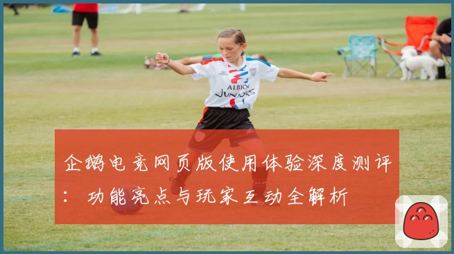 企鹅电竞网页版使用体验深度测评：功能亮点与玩家互动全解析