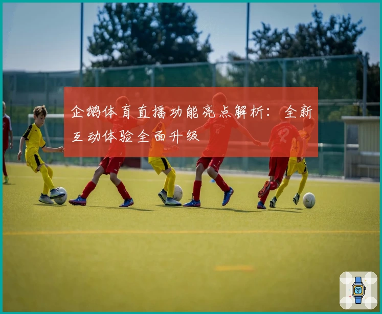 企鹅体育直播功能亮点解析：全新互动体验全面升级