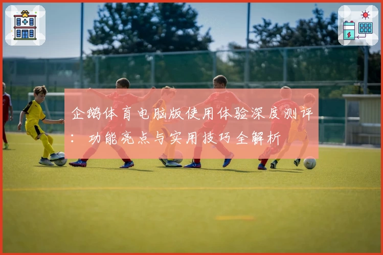 企鹅体育电脑版使用体验深度测评：功能亮点与实用技巧全解析