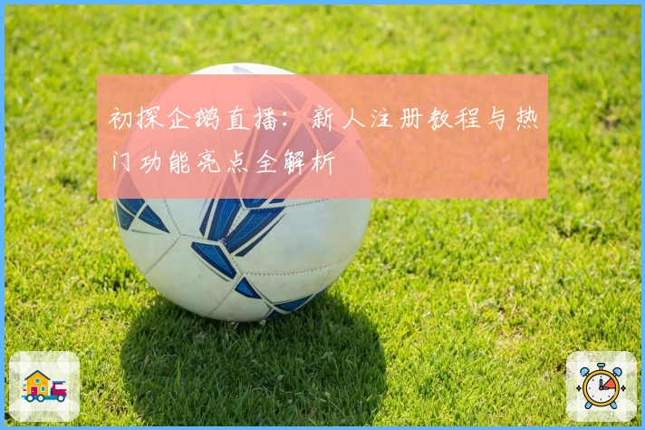 初探企鹅直播：新人注册教程与热门功能亮点全解析