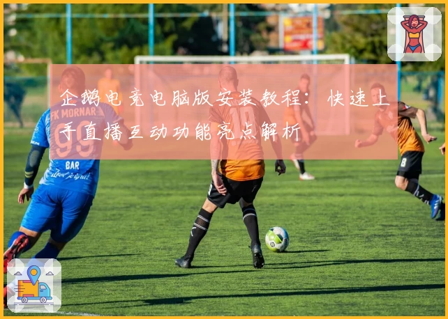 企鹅电竞电脑版安装教程：快速上手直播互动功能亮点解析