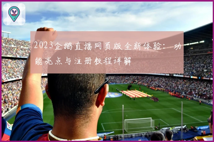 2023企鹅直播网页版全新体验:功能亮点与注册教程详解