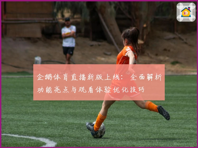企鹅体育直播新版上线：全面解析功能亮点与观看体验优化技巧
