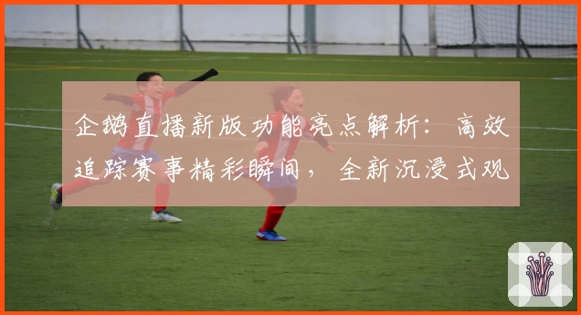 企鹅直播新版功能亮点解析：高效追踪赛事精彩瞬间，全新沉浸式观看体验