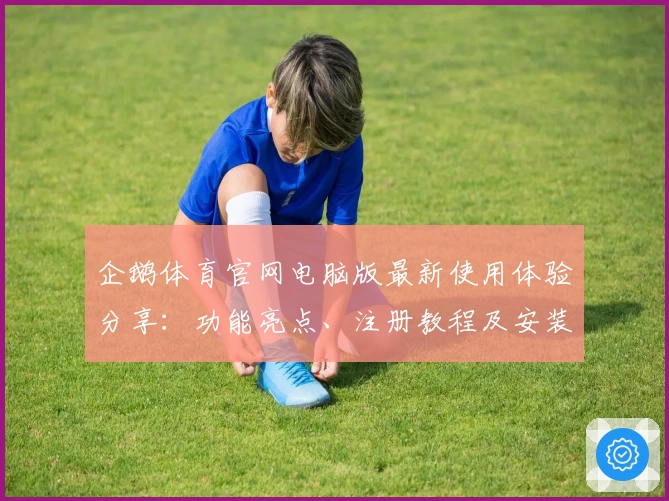 企鹅体育官网电脑版最新使用体验分享：功能亮点、注册教程及安装方法全解析