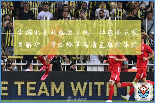 企鹅电竞电脑版上线：功能亮点深度解析，带你畅享高清直播新体验