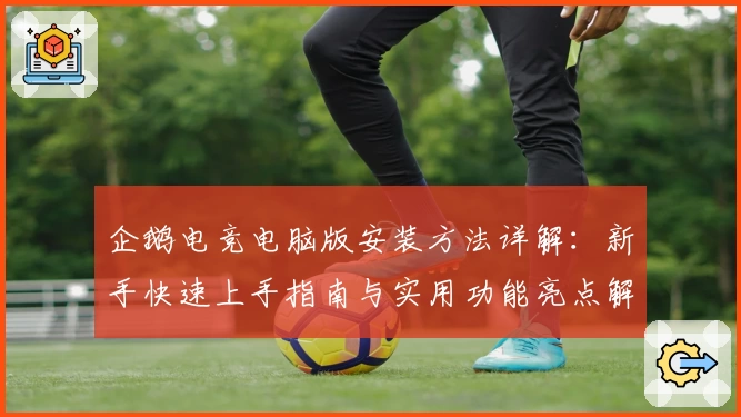 企鹅电竞电脑版安装方法详解：新手快速上手指南与实用功能亮点解析