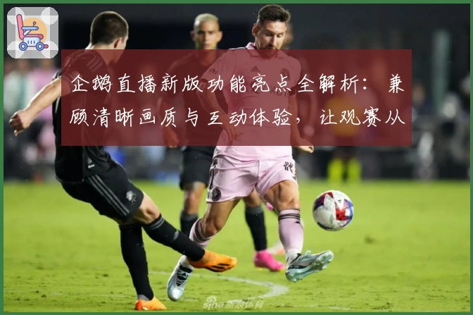 企鹅直播新版功能亮点全解析：兼顾清晰画质与互动体验，让观赛从未如此畅快