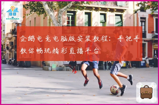 企鹅电竞电脑版安装教程：手把手教你畅玩精彩直播平台