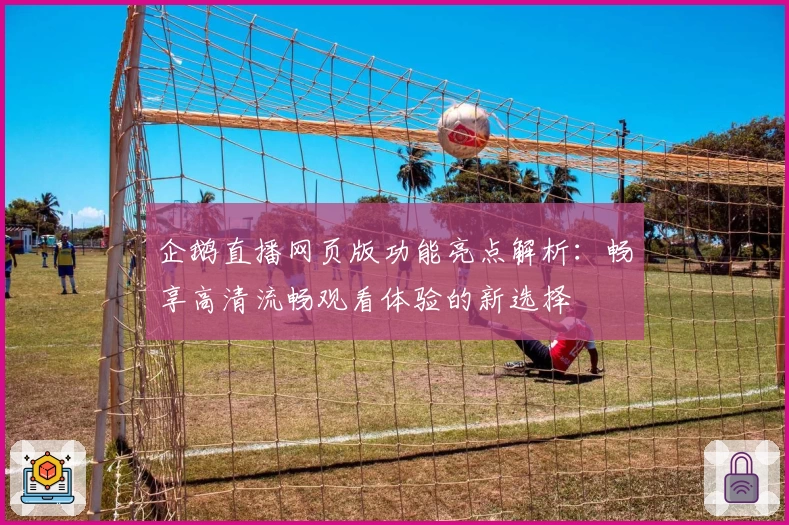 企鹅直播网页版功能亮点解析：畅享高清流畅观看体验的新选择